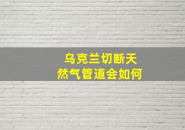 乌克兰切断天然气管道会如何