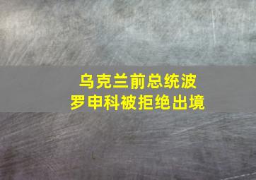 乌克兰前总统波罗申科被拒绝出境