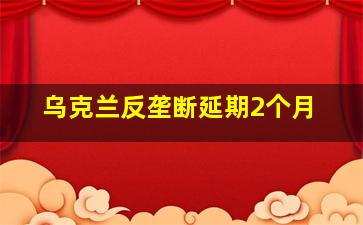 乌克兰反垄断延期2个月