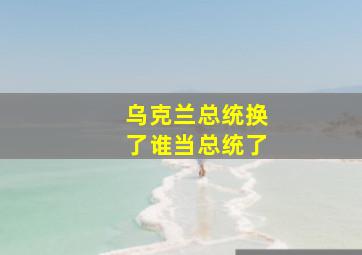 乌克兰总统换了谁当总统了