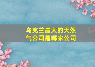 乌克兰最大的天然气公司是哪家公司