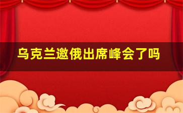 乌克兰邀俄出席峰会了吗