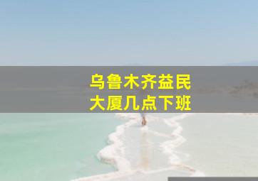 乌鲁木齐益民大厦几点下班