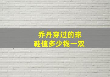 乔丹穿过的球鞋值多少钱一双