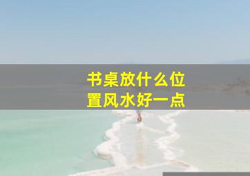 书桌放什么位置风水好一点