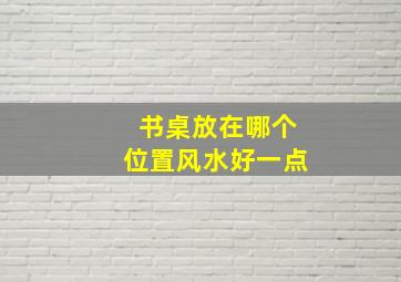 书桌放在哪个位置风水好一点