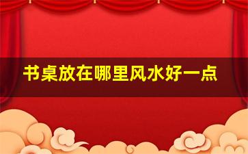 书桌放在哪里风水好一点