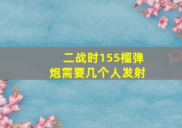 二战时155榴弹炮需要几个人发射