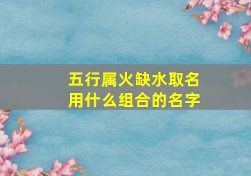 五行属火缺水取名用什么组合的名字