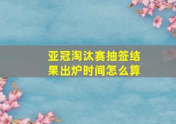 亚冠淘汰赛抽签结果出炉时间怎么算