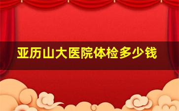 亚历山大医院体检多少钱