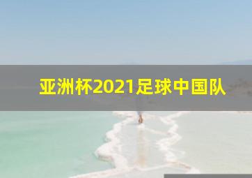 亚洲杯2021足球中国队