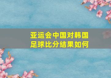 亚运会中国对韩国足球比分结果如何