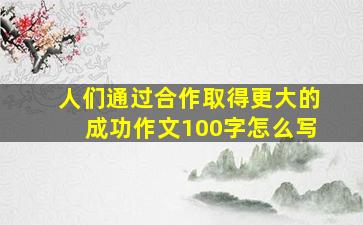 人们通过合作取得更大的成功作文100字怎么写