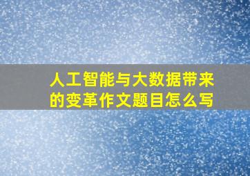 人工智能与大数据带来的变革作文题目怎么写