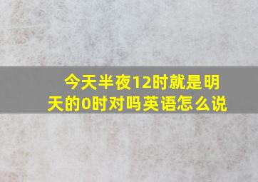 今天半夜12时就是明天的0时对吗英语怎么说