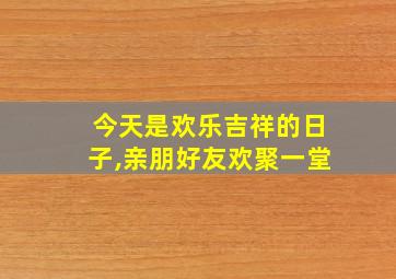 今天是欢乐吉祥的日子,亲朋好友欢聚一堂