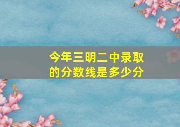 今年三明二中录取的分数线是多少分