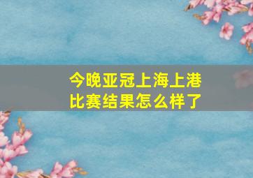 今晚亚冠上海上港比赛结果怎么样了