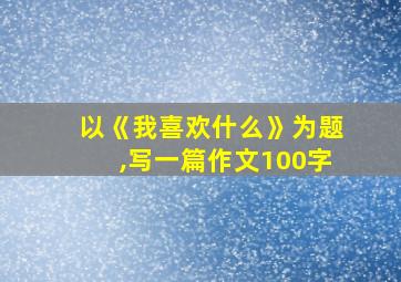 以《我喜欢什么》为题,写一篇作文100字