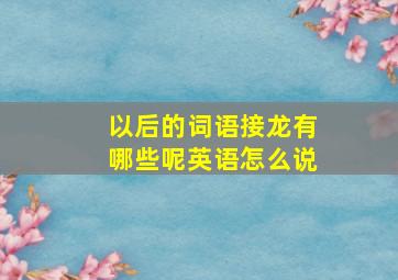 以后的词语接龙有哪些呢英语怎么说