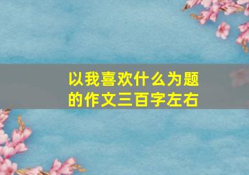 以我喜欢什么为题的作文三百字左右