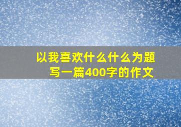 以我喜欢什么什么为题写一篇400字的作文