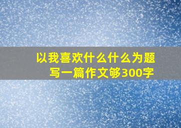 以我喜欢什么什么为题写一篇作文够300字