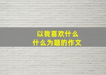 以我喜欢什么什么为题的作文