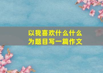 以我喜欢什么什么为题目写一篇作文