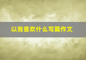 以我喜欢什么写篇作文