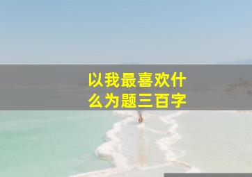 以我最喜欢什么为题三百字