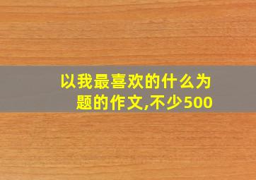 以我最喜欢的什么为题的作文,不少500