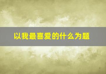 以我最喜爱的什么为题