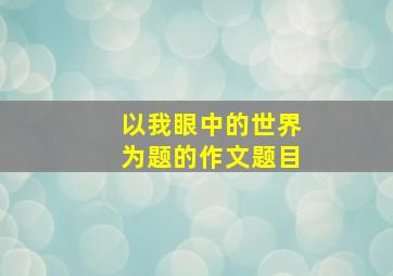 以我眼中的世界为题的作文题目