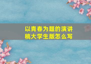 以青春为题的演讲稿大学生版怎么写