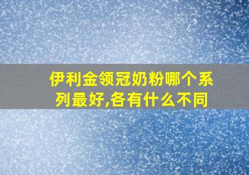 伊利金领冠奶粉哪个系列最好,各有什么不同