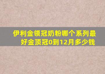 伊利金领冠奶粉哪个系列最好金顶冠0到12月多少钱