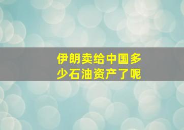 伊朗卖给中国多少石油资产了呢