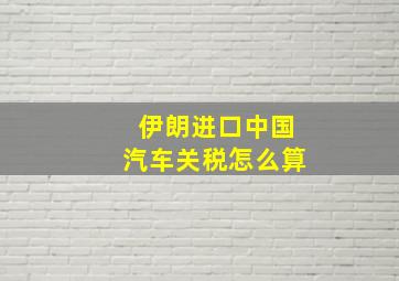 伊朗进口中国汽车关税怎么算