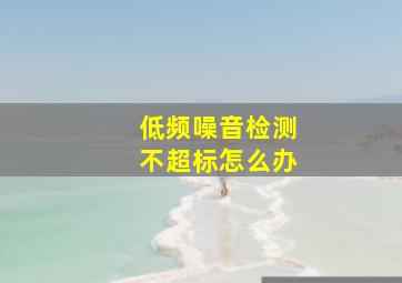 低频噪音检测不超标怎么办