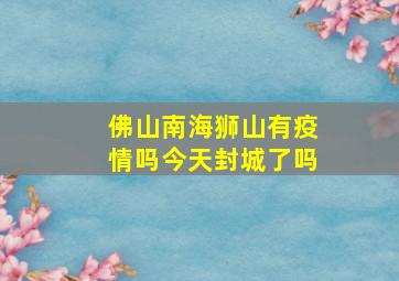 佛山南海狮山有疫情吗今天封城了吗