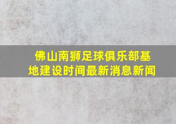 佛山南狮足球俱乐部基地建设时间最新消息新闻