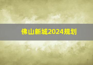 佛山新城2024规划