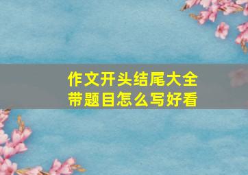 作文开头结尾大全带题目怎么写好看