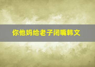 你他妈给老子闭嘴韩文