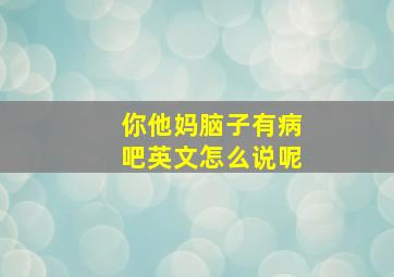 你他妈脑子有病吧英文怎么说呢