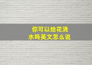 你可以给花浇水吗英文怎么说