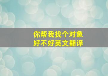 你帮我找个对象好不好英文翻译