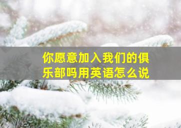 你愿意加入我们的俱乐部吗用英语怎么说